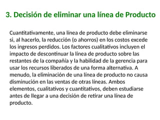 3. Decisión de eliminar una línea de Producto
Cuantitativamente, una línea de producto debe eliminarse
si, al hacerlo, la reducción (o ahorros) en los costos excede
los ingresos perdidos. Los factores cualitativos incluyen el
impacto de descontinuar la línea de producto sobre las
restantes de la compañía y la habilidad de la gerencia para
usar los recursos liberados de una forma alternativa. A
menudo, la eliminación de una línea de producto no causa
disminución en las ventas de otras líneas. Ambos
elementos, cualitativos y cuantitativos, deben estudiarse
antes de llegar a una decisión de retirar una línea de
producto.
 