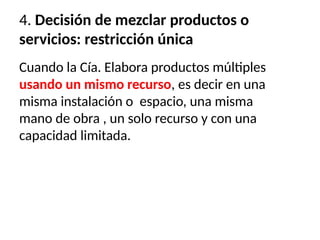 4. Decisión de mezclar productos o
servicios: restricción única
Cuando la Cía. Elabora productos múltiples
usando un mismo recurso, es decir en una
misma instalación o espacio, una misma
mano de obra , un solo recurso y con una
capacidad limitada.
 