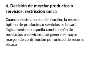 4. Decisión de mezclar productos o
servicios: restricción única
Cuando existe una sola limitación, la mezcla
óptima de productos o servicios se basaría
lógicamente en aquella combinación de
productos o servicios que genere el mayor
margen de contribución por unidad de recurso
escaso
 