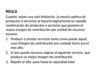 REGLA
Cuando existe una sola limitación ,la mezcla optima de
productos o servicios se basaría lógicamente en aquella
combinación de productos o servicios que generen el
mayor margen de contribución por unidad de recursos
escasos.
1. Producir o prestar servicios tanto como puede aquel,
cuyo Margen de contribución por unidad( hora) sea el
mas alto.
2. Si aun queda recursos asignar al siguiente servicio que
produce un mejor margen de contribución
3. Repetir el 2do. paso hasta la capacidad total
 