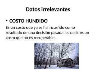 Datos irrelevantes
• COSTO HUNDIDO
Es un costo que ya se ha incurrido como
resultado de una decisión pasada, es decir es un
costo que no es recuperable.
 