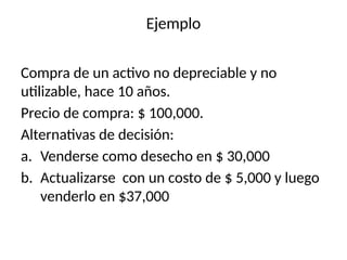 Ejemplo
Compra de un activo no depreciable y no
utilizable, hace 10 años.
Precio de compra: $ 100,000.
Alternativas de decisión:
a. Venderse como desecho en $ 30,000
b. Actualizarse con un costo de $ 5,000 y luego
venderlo en $37,000
 