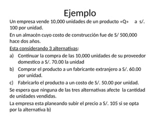 Ejemplo
Un empresa vende 10,000 unidades de un producto «Q» a s/.
100 por unidad.
En un almacén cuyo costo de construcción fue de S/ 500,000
hace dos años.
Esta considerando 3 alternativas:
a) Continuar la compra de las 10,000 unidades de su proveedor
domestico a S/. 70.00 la unidad
b) Comprar el producto a un fabricante extranjero a S/. 60.00
por unidad.
c) Fabricarlo el producto a un costo de S/. 50.00 por unidad.
Se espera que ninguna de las tres alternativas afecte la cantidad
de unidades vendidas.
La empresa esta planeando subir el precio a S/. 105 si se opta
por la alternativa b)
 