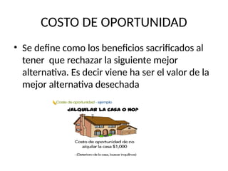 COSTO DE OPORTUNIDAD
• Se define como los beneficios sacrificados al
tener que rechazar la siguiente mejor
alternativa. Es decir viene ha ser el valor de la
mejor alternativa desechada
 