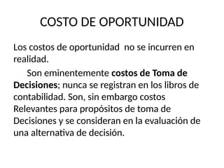 COSTO DE OPORTUNIDAD
Los costos de oportunidad no se incurren en
realidad.
Son eminentemente costos de Toma de
Decisiones; nunca se registran en los libros de
contabilidad. Son, sin embargo costos
Relevantes para propósitos de toma de
Decisiones y se consideran en la evaluación de
una alternativa de decisión.
 