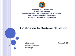 UNIVERSIDAD DE ORIENTE
NÚCLEO MONAGAS
DEPARTAMENTO DE INGENIERÍA DE SISTEMAS
MATURIN MONAGAS VENEZUELA
CURSOS ESPECIALES DE GRADO
Costos en la Cadena de Valor
Integrantes:
Anthony Cedeño
José López
Equipo DCS
 