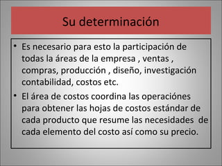 Su determinación
• Es necesario para esto la participación de
todas la áreas de la empresa , ventas ,
compras, producción , diseño, investigación
contabilidad, costos etc.
• El área de costos coordina las operaciónes
para obtener las hojas de costos estándar de
cada producto que resume las necesidades de
cada elemento del costo así como su precio.

 