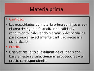 Materia prima
• Cantidad.
• Las necesidades de materia prima son fijadas por
el área de ingeniería analizando calidad y
rendimiento calculando mermas y desperdicios
para conocer exactamente cantidad necesaria
por articulo.
• Precio.
• Una vez resuelto el estándar de calidad y con
base en esto se seleccionaran proveedores y el
precio correspondiente.

 