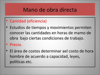 Mano de obra directa
• Cantidad (eficiencia)
• Estudios de tiempos y movimientos permiten
conocer las cantidades en horas de mamo de
obra bajo ciertas condiciones de trabajo.
• Precio.
• El área de costos determinar ael costo de hora
hombre de acuerdo a capacidad, leyes,
políticas etc.

 