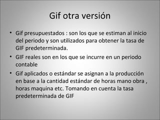 Gif otra versión
• Gif presupuestados : son los que se estiman al inicio
del periodo y son utilizados para obtener la tasa de
GIF predeterminada.
• GIF reales son en los que se incurre en un periodo
contable
• Gif aplicados o estándar se asignan a la producción
en base a la cantidad estándar de horas mano obra ,
horas maquina etc. Tomando en cuenta la tasa
predeterminada de GIF

 