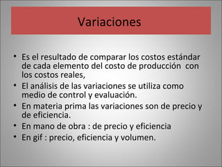 Variaciones
• Es el resultado de comparar los costos estándar
de cada elemento del costo de producción con
los costos reales,
• El análisis de las variaciones se utiliza como
medio de control y evaluación.
• En materia prima las variaciones son de precio y
de eficiencia.
• En mano de obra : de precio y eficiencia
• En gif : precio, eficiencia y volumen.

 