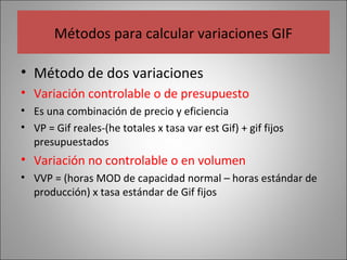 Métodos para calcular variaciones GIF
• Método de dos variaciones
• Variación controlable o de presupuesto
• Es una combinación de precio y eficiencia
• VP = Gif reales-(he totales x tasa var est Gif) + gif fijos
presupuestados

• Variación no controlable o en volumen
• VVP = (horas MOD de capacidad normal – horas estándar de
producción) x tasa estándar de Gif fijos

 