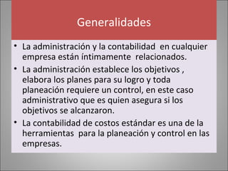 Generalidades
• La administración y la contabilidad en cualquier
empresa están íntimamente relacionados.
• La administración establece los objetivos ,
elabora los planes para su logro y toda
planeación requiere un control, en este caso
administrativo que es quien asegura si los
objetivos se alcanzaron.
• La contabilidad de costos estándar es una de la
herramientas para la planeación y control en las
empresas.

 