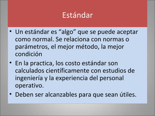 Estándar
• Un estándar es “algo” que se puede aceptar
como normal. Se relaciona con normas o
parámetros, el mejor método, la mejor
condición
• En la practica, los costo estándar son
calculados científicamente con estudios de
ingeniería y la experiencia del personal
operativo.
• Deben ser alcanzables para que sean útiles.

 