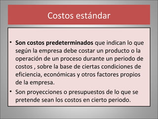 Costos estándar
• Son costos predeterminados que indican lo que
según la empresa debe costar un producto o la
operación de un proceso durante un periodo de
costos , sobre la base de ciertas condiciones de
eficiencia, económicas y otros factores propios
de la empresa.
• Son proyecciones o presupuestos de lo que se
pretende sean los costos en cierto periodo.

 