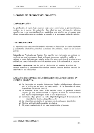 U.M.S.N.H. APUNTES DE COSTOS III F.C.C.A
DRA. VIRGINIA HERNÁNDEZ SILVA
- 22 -
2. COSTOS DE PRODUCCIÓN CONJUNTA
2.1 INTRODUCCIÓN
La producción de bienes bajo procesos, deja como consecuencia y permanentemente,
residuos en la marcha de producción. Las industrias, ante tal situación, eliminan
aquellos que ya no presentan beneficio, quedándose solo con los que si pueden tener
alguna recuperación, para ser enviados al mercado, o a un proceso productivo ulterior.
2.2 GENERALIDADES
Es necesario hacer una distinción entre las industrias de producción en común o conjunta
y las industrias alternativas, para situar claramente a las primeras , objeto de este estudio
parcial.
Industrias de Producción en Común: Son aquellas cuya elaboración es continua por
medio de uno o varios procesos, donde utilizando los mismos materiales, sueldos y
salarios y gastos indirectos, para toda la producción surgen artículos de la misma u otro
calidad, con características diferentes, independientemente de la voluntad de la empresa.
Industrias Alternativas: Son las que su producción, no obstante de utilizar los
mismos materiales y ser su fabricación también continua, elaborar distintos artículos en
la medida de sus limitaciones.
2.3 CAUSAS PRINCIPALES DE LA OBTENCIÓN DE LA PRODUCCIÓN EN
COMÚN O CONJUNTA.
a) La elaboración de artículos íntimamente ligados, relacionados de tal manera
que la realización de unos, es consecuencia de la formación de otros,
dependiendo físicamente entre si.
b) La reducción de los costos de los artículos cuando se producen en forma
conjunta ya que en la actualidad se requiere de todos los recursos viables
para bajar o simplemente para abatir el costo de producción.
c) Determinar y fijar precios de venta del producto principal de coproducíos, de
subproductos, desechos, desperdicios, etc.
d) La extensión o ampliación de mercados, por diversificación de artículos
e) Máxima utilización de la capacidad productiva
f) Mayor aprovechamiento de los recursos económico y humanos
 