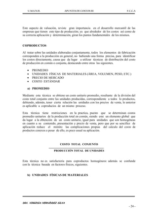 U.M.S.N.H. APUNTES DE COSTOS III F.C.C.A
DRA. VIRGINIA HERNÁNDEZ SILVA
- 24 -
Este aspecto de valuación, reviste gran importancia en el desarrollo mercantil de las
empresas que tienen este tipo de producción; ya que alrededor de los costos así como de
su correcta aplicación y determinación, giran los puntos fundamentales de los mismos.
COPRODUCTOS
Al tratar sobre las unidades elaboradas conjuntamente, todos los elementos de fabricación
corresponden a la producción en general, no habiendo una forma precisa, para identificar
los costos directamente, causa que da lugar a utilizar técnicas de distribución del costo
de producción en común o conjunta, destacando entre otras las siguientes.
PROMEDIO
UNIDADES FÍSICAS DE MATERIALES (ÁREA, VOLUMEN, PESO, ETC.)
PRECIO DE MERCADO
COSTO ESTÁNDAR
a) PROMEDIO
Mediante esta técnica se obtiene un costo unitario promedio, resultante de la división del
costo total conjunto entre las unidades producidas, correspondiente a todos lo productos,
debiendo, además, tener cierta relación las unidades con los precios de venta, lo anterior
es aplicable a coproducíos de un mismo proceso.
Esta técnica tiene restricciones en la practica, puesto que se determinan costos
promedio unitarios de la producción total en común, siendo este un elemento global que
da lugar a la obtención de un costo unitario, igual para unidades que son homogéneas
en cuanto a su contenido, presentación y precio de venta, pero que por su sencillez de
aplicación reduce el mimito las complicaciones propias del calculo del costo de
productos conexos a pesar de ello, es poco usual su aplicación.
COSTO TOTAL CONJUNTO
PRODUCCIÓN TOTAL DE UNIDADES
Esta técnica no es satisfactoria para coproductos homogéneos: además se confunde
con la técnica basada en factores físicos, siguientes.
b) UNIDADES FÍSICAS DE MATERIALES
 