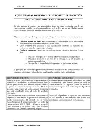 U.M.S.N.H. APUNTES DE COSTOS III F.C.C.A
DRA. VIRGINIA HERNÁNDEZ SILVA
- 26 -
COSTO ESTÁNDAR CONJUNTO % DE RENDIMIENTO DE PRODUCCIÓN
UNIDADES FABRICADAS DE CADA COPRODUCTIVO
En este sistema de costeo, los desperdicios tienen un valor económico por lo son
reprocesados ó vendidos con el objeto de obtener un beneficio por una actividad secundaria
cuyos elementos surgen de la producción habitual de la empresa.
Algunos conceptos que distinguen a esta metodología de las anteriores, son los siguientes:
Punto de separación ó salvado: momento en el cual el producto está terminado y
toda erogación posterior será un gasto y no un costo.
Costo conjunto: total de costos de toda la producción para todos los elementos del
costo y con todas las erogaciones realizadas.
Producto terminado: dentro de éste rubro podemos encontrar productos de tres
tipos:
o Producto principal: en el caso de la fabricación de un único producto
o Productos conexos: en el caso de la fabricación de un conjunto de
productos principales
o Semiproducto: desperdicio del producto principal que es vendido
El problema del costeo de la producción conjunta es la asignación del costo conjunto a los
productos principales y subproductos, para lo cual se plantean cuatro alternativas:
DESPERDICIO HABITUAL DESPERDICIO ESPORÁDICO
Costo inverso sin reprocesamiento: se comercializa el
subproducto con el objeto de obtener el mayor lucro
posible, por lo cual el neto obtenido (importe cobrado
– gastos de comercialización) se restará del costo
conjunto para obtener el costo conjunto remanente
que será considerado como el costo del producto
principal A.
Utilización extraordinaria del subproducto: se vende
el subproducto y este ingreso, menos los gastos de
comercialización, se registran como un resultado
extraordinario aplicando el costo conjunto al producto
principal A.
Costo inverso con reprocesamiento: se reprocesa el
subproducto para obtener un producto secundario que
pueda comercializarse. El obtenido por su venta,
menos los gastos de comercialización y los costos de
reprocesamiento (MPC, MOD y CFA), se resta del
costo conjunto y se asigna este costo conjunto
remanente como costo del producto principal A.
Cuando el subproducto se reprocesa y su venta tiene
un valor superior al costo conjunto, ésta utilidad será
considerada como un resultado extraordinario.
 