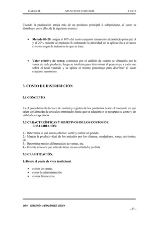 U.M.S.N.H. APUNTES DE COSTOS III F.C.C.A
DRA. VIRGINIA HERNÁNDEZ SILVA
- 27 -
Cuando la producción arroja más de un producto principal ó subproducto, el costo se
distribuye entre ellos de la siguiente manera:
Método 80-20: asigna el 80% del costo conjunto remanente al producto principal A
y el 20% restante al producto B ordenando la prioridad de la aplicación a diversos
criterios según la industria de que se trate.
Valor relativo de venta: comienza por el análisis de cuánto se obtendría por la
venta de cada producto, luego se totalizan para determinar el porcentaje a cada uno
sobre el total vendido y se aplica el mismo porcentaje para distribuir el costo
conjunto remanente.
3. COSTO DE DISTRIBUCIÓN
3.1 CONCEPTO
Es el procedimiento técnico de control y registro de los productos desde el momento en que
salen del almacén de artículos terminados hasta que se adquiere o se recupera su costo y las
utilidades respectivas.
3.2 CARACTERÍSTICAS Y OBJETIVOS DE LOS COSTOS DE
DISTRIBUCIÓN:
1.- Determina lo que cuesta obtener, surtir y cobrar un pedido.
2.- Marcar la productividad de los artículos por los clientes, vendedores, zonas, territorios,
etc.
3.- Determina precios diferenciales de ventas, etc.
4.- Permite conocer que articulo tiene escasa utilidad o perdida.
3.3 CLASIFICACIÓN.
1.-Desde el punto de vista tradicional.
costos de ventas.
costo de administración.
costos financieros.
 