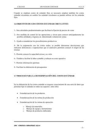U.M.S.N.H. APUNTES DE COSTOS III F.C.C.A
DRA. VIRGINIA HERNÁNDEZ SILVA
- 3 -
Cuando se emplean costos de estándar fijos es necesario emplear también los costos
estándar circulantes en cambio los estándar circulantes se pueden utilizar sin los estándar
fijos.
1.6 OBJETIVOS DE LOS COSTOS ESTÁNDAR CIRCULANTES
1.- Son calculados predeterminados que facilitan la fijación de precios de venta
2.- Son medidas de control de las operaciones y sirven para conocer anticipadamente las
posibles utilidades a lograrse un determinado volumen de ventas
3.- Ayuda a estandarizar los procedimientos productivos
4.- De la corporación con los costos reales, es posible determinar desviaciones que
indicaran deficiencias o superaciones que al analizarse permiten conocer el origen de las
mismas
5.- Permite conocer la capacidad ociosa y su valor
6.- Tienden a facilitar la labor contable y reducen su costo operativo
7.- Permite información oportuna
8.- Facilitan la elaboración de presupuestos
1.7 PROCESO PARA LA DETERMINACIÓN DEL COSTO ESTÁNDAR
En la elaboración de los costos estándar se requiere conocimiento de una serie de datos que
permitan fijar el estándar en todos sus aspectos entre ellos:
Estandarización de los productos
Estandarización de las rutinas de producción
Estandarización de les rutinas de operación:
o Manejo de materiales
o Manejo de equipo y herramientas
o Manejo de productos elaborados
 