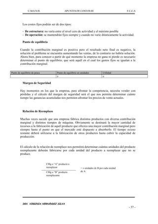 U.M.S.N.H. APUNTES DE COSTOS III F.C.C.A
DRA. VIRGINIA HERNÁNDEZ SILVA
- 37 -
Los costos fijos podrán ser de dos tipos:
- De estructura: no varía entre el nivel cero de actividad y el máximo posible
- De operación: se mantendrán fijos siempre y cuando no varíe drásticamente la actividad.
Punto de equilibrio
Cuando la contribución marginal es positiva pero el resultado neto final es negativo, la
solución al problema se encuentra aumentando las ventas, de lo contrario no habría solución.
Ahora bien, para conocer a partir de qué momento la empresa no gana ni pierde es necesario
determinar el punto de equilibrio, que será aquél en el cual los gastos fijos se igualan a la
contribución marginal.
Margen de Seguridad
Hay momentos en los que la empresa, para afrontar la competencia, necesita vender con
pérdidas y el cálculo del margen de seguridad será el que nos permita determinar cuánto
tiempo las ganancias acumuladas nos permiten afrontar los precios de venta actuales.
Relación de Reemplazo
Muchas veces sucede que una empresa fabrica distintos productos con diversa contribución
marginal y distintos tiempos de máquina. Obviamente se destinará la mayor cantidad de
recursos a la fabricación de aquél producto que ofrezca una mayor contribución marginal pero
siempre hasta el punto en que el mercado esté dispuesto a absorberlo. El tiempo ocioso
restante deberá utilizarse a la fabricación de otros productos hasta cubrir la capacidad de
producción.
El cálculo de la relación de reemplazo nos permitirá determinar cuántas unidades del producto
reemplazante deberán fabricarse por cada unidad del producto a reemplazar que no se
produce.
CMg u “A” producto a
reemplazar = x unidades de B por cada unidad
de A
CMg u “B” producto
reemplazante
Punto de equilibrio de pesos Punto de equilibrio en unidades Utilidad
ó ó
 