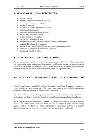 U.M.S.N.H. APUNTES DE COSTOS III F.C.C.A
DRA. VIRGINIA HERNÁNDEZ SILVA
- 38 -
4.2 APLICACIÓN DE LA TOMA DE DECISIONES:
hacer ó comprar
suprimir ó agregar líneas de producción
reemplazar maquinarias y equipos
alquilar ó comprar
contribución marginal por hora máquina
determinación de precios
costos de la rotación de mano de obra
estudio de la capacidad ociosa
mezcla óptima de producción
estudio de costos diferenciales
movimiento de costos entre los sectores internos de la empresa
elección del método de producción
estudio de los costos de distribución, de investigación y desarrollo
selección de proyectos de inversión ó ejecución
análisis del capital invertido
4.3 IMPORTANCIA DE LOS SISTEMAS DE COSTOS
De todos es conocido que los sistemas de costos tienen como fin básico la determinación de
los costos unitarios de producción, sin embargo, consideramos que es conveniente realizar
un breve comentario a este aspecto. Para su estudio y aplicación se pueden utilizar distintos
sistemas de costos, los cuales, se clasifican de acuerdo a la siguiente tabla:
4.4 INFORMACIÓN INDISPENSABLE PARA LA CONTABILIDAD DE
COSTOS.
Uno de los objetivos primordiales de los sistemas de contabilidad de costos es conocer el
costo unitario de los productos, para ello, es necesario conocer con precisión los distintos
elementos que intervienen en la fabricación de los mismos.
En este aspecto, es sumamente importante no distraer nuestra atención en aquellos factores
o elementos que dada su importancia relativa no incidan de manera definitiva en el costo.
Sería muy conveniente detenernos a pensar seriamente en aquellos elementos que en
realidad son parte esencial en el costo de un producto con objeto de poder eliminar tiempo
que se traduce en ahorro de dinero. Obviamente, todos estos factores o elementos
dependerán del tipo de empresa y producto o servicio que estemos analizando.
 