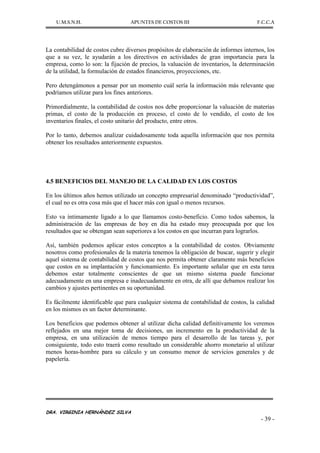 U.M.S.N.H. APUNTES DE COSTOS III F.C.C.A
DRA. VIRGINIA HERNÁNDEZ SILVA
- 39 -
La contabilidad de costos cubre diversos propósitos de elaboración de informes internos, los
que a su vez, le ayudarán a los directivos en actividades de gran importancia para la
empresa, como lo son: la fijación de precios, la valuación de inventarios, la determinación
de la utilidad, la formulación de estados financieros, proyecciones, etc.
Pero detengámonos a pensar por un momento cuál sería la información más relevante que
podríamos utilizar para los fines anteriores.
Primordialmente, la contabilidad de costos nos debe proporcionar la valuación de materias
primas, el costo de la producción en proceso, el costo de lo vendido, el costo de los
inventarios finales, el costo unitario del producto, entre otros.
Por lo tanto, debemos analizar cuidadosamente toda aquella información que nos permita
obtener los resultados anteriormente expuestos.
4.5 BENEFICIOS DEL MANEJO DE LA CALIDAD EN LOS COSTOS
En los últimos años hemos utilizado un concepto empresarial denominado “productividad”,
el cual no es otra cosa más que el hacer más con igual o menos recursos.
Esto va íntimamente ligado a lo que llamamos costo-beneficio. Como todos sabemos, la
administración de las empresas de hoy en día ha estado muy preocupada por que los
resultados que se obtengan sean superiores a los costos en que incurran para lograrlos.
Así, también podemos aplicar estos conceptos a la contabilidad de costos. Obviamente
nosotros como profesionales de la materia tenemos la obligación de buscar, sugerir y elegir
aquel sistema de contabilidad de costos que nos permita obtener claramente más beneficios
que costos en su implantación y funcionamiento. Es importante señalar que en esta tarea
debemos estar totalmente conscientes de que un mismo sistema puede funcionar
adecuadamente en una empresa e inadecuadamente en otra, de allí que debamos realizar los
cambios y ajustes pertinentes en su oportunidad.
Es fácilmente identificable que para cualquier sistema de contabilidad de costos, la calidad
en los mismos es un factor determinante.
Los beneficios que podemos obtener al utilizar dicha calidad definitivamente los veremos
reflejados en una mejor toma de decisiones, un incremento en la productividad de la
empresa, en una utilización de menos tiempo para el desarrollo de las tareas y, por
consiguiente, todo esto traerá como resultado un considerable ahorro monetario al utilizar
menos horas-hombre para su cálculo y un consumo menor de servicios generales y de
papelería.
 