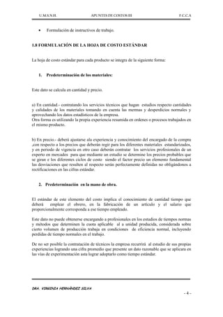 U.M.S.N.H. APUNTES DE COSTOS III F.C.C.A
DRA. VIRGINIA HERNÁNDEZ SILVA
- 4 -
Formulación de instructivos de trabajo.
1.8 FORMULACIÓN DE LA HOJA DE COSTO ESTÁNDAR
La hoja de costo estándar para cada producto se integra de la siguiente forma:
1. Predeterminación de los materiales:
Este dato se calcula en cantidad y precio.
a) En cantidad.- contratando los servicios técnicos que hagan estudios respecto cantidades
y calidades de los materiales tomando en cuenta las mermas y desperdicios normales y
aprovechando los datos estadísticos de la empresa.
Otra forma es utilizando la propia experiencia resumida en ordenes o procesos trabajados en
el mismo producto.
b) En precio.- deberá ajustarse ala experiencia y conocimiento del encargado de la compra
,con respecto a los precios que deberán regir para los diferentes materiales estandarizados,
y en periodo de vigencia en otro caso deberán contratar los servicios profesionales de un
experto en mercados para que mediante un estudio se determine los precios probables que
se giran e los diferentes ciclos de costo siendo el factor precio un elemento fundamental
las desviaciones que resulten al respecto serán perfectamente definidas no obligándonos a
rectificaciones en las cifras estándar.
2. Predeterminación en la mano de obra.
El estándar de este elemento del costo implica el conocimiento de cantidad tiempo que
deberá emplear el obrero, en la fabricación de un artículo y el salario que
proporcionalmente corresponda a ese tiempo empleado.
Este dato no puede obtenerse encargando a profesionales en los estudios de tiempos normas
y métodos que determinen la cuota aplicable al a unidad producida, considerada sobre
cierto volumen de producción trabaja en condiciones de eficiencia normal, incluyendo
perdidas de tiempo normales en el trabajo.
De no ser posible la contratación de técnicos la empresa recurrirá al estudio de sus propias
experiencias logrando una cifra promedio que presente un dato razonable que se aplicara en
las vías de experimentación asta lograr adoptarlo como tiempo estándar.
 