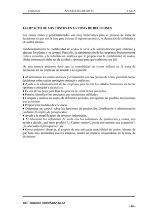 U.M.S.N.H. APUNTES DE COSTOS III F.C.C.A
DRA. VIRGINIA HERNÁNDEZ SILVA
- 40 -
4.6 IMPACTO DE LOS COSTOS EN LA TOMA DE DECISIONES
Los costos reales y predeterminados son muy importantes para el proceso de toma de
decisiones ya que son la base para estimar el ingreso necesario, la planeación de utilidades y
el control interno.
Fundamentalmente la contabilidad de costos le sirve a la administración para elaborar y
ejecutar los planes y su control. Para ello, la administración de las empresas frecuentemente
realiza consultas a la información analítica que le proporciona la contabilidad de costos.
Dicha información debe ser de calidad y oportuna para que realmente sea útil.
De esta manera podemos decir que la contabilidad de costos influirá en la toma de
decisiones en las empresas de acuerdo a lo siguiente:
♦ Al determinar los costos unitarios y compararlos con los precios de venta, permitirá tomar
decisiones sobre cuáles productos producir y cuáles no.
♦ Ayuda a la administración de las empresas para recibir los estados financieros en forma
oportuna y proceder a su análisis.
♦ Es una de las bases para fijar los precios de venta de los productos.
♦ Permite identificar los productos que suministran utilidades.
♦ Compara y analiza los costos de diferentes periodos, corrigiendo las posibles desviaciones
que existiesen.
♦ Proporciona medidas de eficiencia.
♦ Determina un control sobre las funciones de producción, distribución y administración
mediante el empleo de presupuestos.
♦ Ayuda a la simplificación de procesos industriales.
♦ Al relacionar los volúmenes de venta con los volúmenes de producción y costos, nos
ayuda a decidir ¿qué tanto producir?, ¿Cuánto vender?, ¿sería conveniente una expansión?,
¿es adecuado el presupuesto?, etc.
♦ Como podemos observar, el empleo de una adecuada contabilidad de costos, además de
que hará más productiva nuestra empresa, tendrá un impacto trascendente en la toma de
decisiones.
 