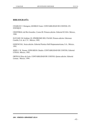 U.M.S.N.H. APUNTES DE COSTOS III F.C.C.A
DRA. VIRGINIA HERNÁNDEZ SILVA
- 42 -
BIBLIOGRAFÍA
CHARLES T. Horngren, GEORGE Foster. CONTABILIDAD DE COSTOS, UN
ENFOQUE
CRISTÓBAL del Río González. Costos III. Primera edición. Editorial ECASA. México,
1988.
ELIYAHU M. Goldratt. EL SÍNDROME DEL PAJAR. Primera edición. Ediciones
Castillo, S.A. de. C.V.. México, 1992.
GERENCIAL. Sexta edición. Editorial Prentice Hall Hispanoamericana, S.A.. México,
1991.
JOHN J. W. Neuner, EDWARD B. Deakin. CONTABILIDAD DE COSTOS. Editorial
UTEHA. México, 1983.
ORTEGA Pérez de León. CONTABILIDAD DE COSTOS. Quinta edición. Editorial
Limusa. México, 1994.
 