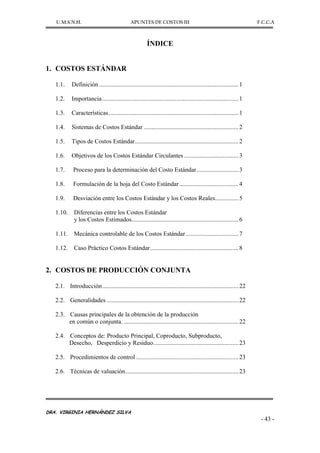 U.M.S.N.H. APUNTES DE COSTOS III F.C.C.A
DRA. VIRGINIA HERNÁNDEZ SILVA
- 43 -
ÍNDICE
1. COSTOS ESTÁNDAR
1.1. Definición ..........................................................................................1
1.2. Importancia........................................................................................1
1.3. Características....................................................................................1
1.4. Sistemas de Costos Estándar .............................................................2
1.5. Tipos de Costos Estándar...................................................................2
1.6. Objetivos de los Costos Estándar Circulantes ...................................3
1.7. Proceso para la determinación del Costo Estándar...........................3
1.8. Formulación de la hoja del Costo Estándar ......................................4
1.9. Desviación entre los Costos Estándar y los Costos Reales...............5
1.10. Diferencias entre los Costos Estándar
y los Costos Estimados.....................................................................6
1.11. Mecánica controlable de los Costos Estándar..................................7
1.12. Caso Práctico Costos Estándar.........................................................8
2. COSTOS DE PRODUCCIÓN CONJUNTA
2.1. Introducción........................................................................................22
2.2. Generalidades .....................................................................................22
2.3. Causas principales de la obtención de la producción
en común o conjunta. ..........................................................................22
2.4. Conceptos de: Producto Principal, Coproducto, Subproducto,
Desecho, Desperdicio y Residuo.......................................................23
2.5. Procedimientos de control ..................................................................23
2.6. Técnicas de valuación.........................................................................23
 