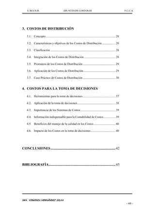 U.M.S.N.H. APUNTES DE COSTOS III F.C.C.A
DRA. VIRGINIA HERNÁNDEZ SILVA
- 44 -
3. COSTOS DE DISTRIBUCIÓN
3.1. Concepto.............................................................................................28
3.2. Características y objetivos de los Costos de Distribución..................28
3.3. Clasificación .......................................................................................28
3.4. Integración de los Costos de Distribución..........................................28
3.5. Prorrateos de los Costos de Distribución............................................29
3.6. Aplicación de los Costos de Distribución...........................................29
3.7. Caso Práctico de Costos de Distribución............................................30
4. COSTOS PARA LA TOMA DE DECISIONES
4.1. Herramientas para la toma de decisiones............................................37
4.2. Aplicación de la toma de decisiones...................................................38
4.3. Importancia de los Sistemas de Costos...............................................39
4.4. Información indispensable para la Contabilidad de Costos................39
4.5. Beneficios del manejo de la calidad en los Costos.............................40
4.6. Impacto de los Costos en la toma de decisiones.................................40
CONCLUSIONES..........................................................................42
BIBLIOGRAFÍA............................................................................43
 