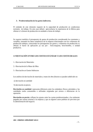 U.M.S.N.H. APUNTES DE COSTOS III F.C.C.A
DRA. VIRGINIA HERNÁNDEZ SILVA
- 5 -
3. Predeterminación de los gastos indirectos.
El estándar de este elemento requiere de la capacidad de producción en condiciones
normales de trabajo. En este caso deberá aprovecharse la experiencia de la fábrica para
obtener el volumen de producción en unidades u horas de trabajo.
Se requiere también el presupuesto de gastos de producción considerando los constantes y
variables, tomando los datos estadísticos de la empresa relacionados con los volúmenes de
producción trabajos, conociendo los presupuestos de gastos y volúmenes de producción se
obtiene el factor de aplicación ya sea por : hora-maquina, hora-hombre, o unidad
productiva.
1.9 DESVIACIÓN ENTRE LOS COSTOS ESTÁNDAR Y LOS COSTOS REALES
1.- Desviación de Materiales
2.- Desviación de la Mano de Obra
3.- Desviación en Gastos Indirectos
Los análisis de desviación de materiales y mano de obra directos se pueden subdividir en:
a) desviación en cantidad
b) desviación en precio.
Desviación en cantidad: representa diferencia entre los estándares físicos calculados y las
cantidades reales consumidas o utilizadas originadas por errores o diferencias en la
operación.
Desviación en precio: reflejan los ajustes entre las cuotas predeterminadas y las realmente
pagadas por causas externas a la empresa y que en algunos casos podrían ser previstos por
la administración del negocio.
 