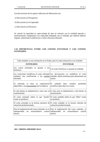 U.M.S.N.H. APUNTES DE COSTOS III F.C.C.A
DRA. VIRGINIA HERNÁNDEZ SILVA
- 6 -
Las desviaciones de los gastos indirectos de fabricación son:
a) Desviación en Presupuesto
b) Desviación en la Capacidad
c) Desviación en Eficiencia.
Se calcula la capacidad no aprovechada de más en relación con la realidad operada y
posteriormente comparamos esa capacidad trabajada con el estándar que debería haberse
logrado, obteniendo la deficiencia o sobre eficiencia obtenida.
1.10 DIFERENCIAS ENTRE LOS COSTOS ESTÁNDAR Y LOS COSTOS
ESTIMADOS.
Todo estándar es una estimación en el fondo, pero no toda estimación es un estándar.
ESTIMADOS ESTÁNDAR
Los costos estimados se ajustan a los
históricos.
Los costos históricos se ajustan al estándar.
Las variaciones modifican el costo estimado
mediante una rectificación a las cuentas
afectadas
Las desviaciones no modifican al costo
estándar, deben analizarse para determinar sus
causas.
El estimado se basa en experiencias
adquiridas y un conocimiento de la empresa.
El estándar hace estudios profundos
científicos para fijar sus cuotas.
Es más barata su implantación y más caro su
sostenimiento.
Es más cara su implantación y más barato su
sostenimiento.
El costo estimado indica lo que "puede"
costar un producto.
El costo estándar indica lo que "debe" costar
un producto.
El costo estimado es la técnica primaria de
valuación predeterminada.
El costo estándar es la técnica máxima de
valuación predeterminada.
Para la implantación del costo estimado, no es
indispensable un extraordinario control
interno.
Para la implantación del costo estándar, es
indispensable un extraordinario control
interno.
 