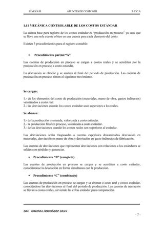 U.M.S.N.H. APUNTES DE COSTOS III F.C.C.A
DRA. VIRGINIA HERNÁNDEZ SILVA
- 7 -
1.11 MECÁNICA CONTROLABLE DE LOS COSTOS ESTÁNDAR
La cuenta base para registro de los costos estándar es “producción en proceso” ya seas que
se lleve una sola cuenta o bien en una cuenta para cada elemento del costo.
Existen 3 procedimientos para el registro contable:
Procedimiento parcial “A”
Las cuentas de producción en proceso se cargan a costos reales y se acreditan por la
producción en proceso a costo estándar.
La desviación se obtiene y se analiza al final del periodo de producción. Las cuentas de
producción en proceso tienen el siguiente movimiento.
Se cargan:
1.- de los elementos del costo de producción (materiales, mano de obra, gastos indirectos)
valorizados a costo real.
2.- las desviaciones cuando los costos estándar sean superiores a los reales.
Se abonan:
1.- de la producción terminada, valorizada a costo estándar.
2.- la producción final en proceso, valorizada a costo estándar.
3.- de las desviaciones cuando los costos reales son superiores al estándar.
Las desviaciones serán traspasadas a cuentas especiales denominadas desviación en
materiales, desviación en mano de obra y desviación en gasto indirectos de fabricación.
Las cuentas de desviaciones que representan desviaciones con relaciones a los estándares se
saldan con pérdidas y ganancias.
Procedimiento “B” (completo).
Las cuentas de producción en proceso se cargan y se acreditan a costo estándar,
conociéndose la desviación en forma simultanea con la producción.
Procedimiento “C” (combinado)
Las cuentas de producción en proceso se cargan y se abonan o costo real y costos estándar,
conociéndose las desviaciones al final del periodo de producción. Las cuentas de operación
se llevan a costos reales, sirviendo las cifras estándar para comparación.
 