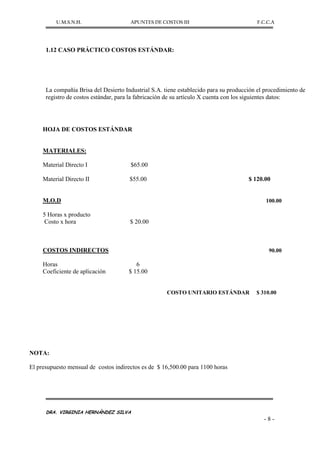 U.M.S.N.H. APUNTES DE COSTOS III F.C.C.A
DRA. VIRGINIA HERNÁNDEZ SILVA
- 8 -
1.12 CASO PRÁCTICO COSTOS ESTÁNDAR:
La compañía Brisa del Desierto Industrial S.A. tiene establecido para su producción el procedimiento de
registro de costos estándar, para la fabricación de su artículo X cuenta con los siguientes datos:
HOJA DE COSTOS ESTÁNDAR
MATERIALES:
Material Directo I $65.00
Material Directo II $55.00 $ 120.00
M.O.D 100.00
5 Horas x producto
Costo x hora $ 20.00
COSTOS INDIRECTOS 90.00
Horas 6
Coeficiente de aplicación $ 15.00
COSTO UNITARIO ESTÁNDAR $ 310.00
NOTA:
El presupuesto mensual de costos indirectos es de $ 16,500.00 para 1100 horas
 