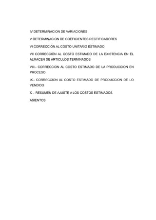 IV DETERMINACION DE VARIACIONES
V DETERMINACION DE COEFICIENTES RECTIFICADORES
VI CORRECCIÓN AL COSTO UNITARIO ESTIMADO
VII CORRECCIÓN AL COSTO ESTIMADO DE LA EXISTENCIA EN EL
ALMACEN DE ARTICULOS TERMINADOS
VIII.- CORRECCION AL COSTO ESTIMADO DE LA PRODUCCION EN
PROCESO
IX.- CORRECCION AL COSTO ESTIMADO DE PRODUCCION DE LO
VENDIDO
X .- RESUMEN DE AJUSTE A LOS COSTOS ESTIMADOS
ASIENTOS
 