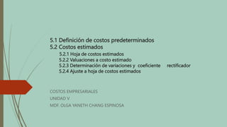5.1 Definición de costos predeterminados
5.2 Costos estimados
5.2.1 Hoja de costos estimados
5.2.2 Valuaciones a costo estimado
5.2.3 Determinación de variaciones y coeficiente rectificador
5.2.4 Ajuste a hoja de costos estimados
COSTOS EMPRESARIALES
UNIDAD V
MDF. OLGA YANETH CHANG ESPINOSA
 