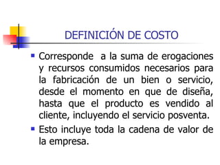 DEFINICIÓN DE COSTO Corresponde  a la suma de erogaciones y recursos consumidos necesarios para la fabricación de un bien o servicio, desde el momento en que de diseña, hasta que el producto es vendido al cliente, incluyendo el servicio posventa. Esto incluye toda la cadena de valor de la empresa. 