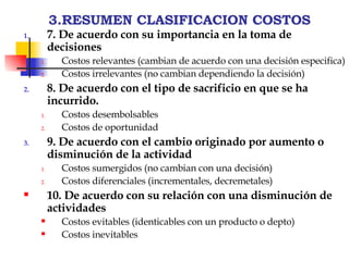 3.RESUMEN CLASIFICACION COSTOS 7. De acuerdo con su importancia en la toma de decisiones Costos relevantes (cambian de acuerdo con una decisión especifica) Costos irrelevantes (no cambian dependiendo la decisión) 8. De acuerdo con el tipo de sacrificio en que se ha incurrido. Costos desembolsables  Costos de oportunidad 9. De acuerdo con el cambio originado por aumento o disminución de la actividad Costos sumergidos (no cambian con una decisión) Costos diferenciales (incrementales, decremetales) 10. De acuerdo con su relación con una disminución de actividades Costos evitables (identicables con un producto o depto) Costos inevitables 