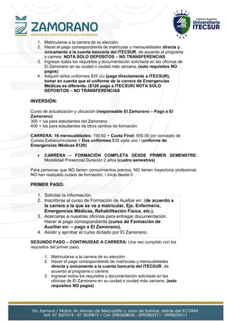 1. Matricularse a la carrera de su elección.
2. Hacer el pago correspondiente de matrículas y mensualidades directa y
únicamente a la cuenta bancaria del ITECSUR, de acuerdo al programa
o carrera. NOTA SOLO DEPOSITOS – NO TRANSFERENCIAS
3. Ingresar todos los requisitos y documentación solicitada en las oficinas de
El Zamorano en su ciudad o ciudad más cercana. (solo requisitos NO
pagos)
4. Adquirir el/los uniformes $35 c/u (paga directamente a ITECSUR),
tomar en cuenta que el uniforme de la carrera de Emergencias
Médicas es diferente. ($120 pago a ITECSUR) NOTA SOLO
DEPOSITOS – NO TRANSFERENCIAS
INVERSIÓN:
Curso de actualización y ubicación (responsable El Zamorano – Pago a El
Zamorano)
300 + iva para estudiantes del Zamorano
400 + iva para estudiantes de otros centros de formación
CARRERA: 16 mensualidades: 190.62 + Cuota Final: 650.00 por concepto de
Cursos Extracurriculares + Dos uniformes $35 cada uno / (uniforme de
Emergencias Médicas $120)
 CARRERA – FORMACIÓN COMPLETA DESDE PRIMER SEMENSTRE:
Modalidad Presencial Duración 2 años (cuatro semestres)
Para personas que NO tienen conocimientos previos, NO tienen trayectoria profesional,
NO han realizado cursos de formación. / inicio desde 0
PRIMER PASO:
1. Solicitar la información.
2. Inscribirse al curso de Formación de Auxiliar en: (de acuerdo a
la carrera a la que se va a matricular, Eje. Enfermería,
Emergencias Médicas, Rehabilitación Física, etc.).
3. Acercarse a nuestras oficinas para entregar documentación.
Hacer el pago correspondiente (curso de Formación de
Auxiliar en: – pago a El Zamorano).
4. Asistir y aprobar el curso dictado por El Zamorano.
SEGUNDO PASO – CONTINUIDAD A CARRERA: Una vez cumplido con los
requisitos del primer paso.
1. Matricularse a la carrera de su elección.
2. Hacer el pago correspondiente de matrículas y mensualidades
directa y únicamente a la cuenta bancaria del ITECSUR, de
acuerdo al programa o carrera.
3. Ingresar todos los requisitos y documentación solicitada en las
oficinas de El Zamorano en su ciudad o ciudad más cercana. (solo
requisitos NO pagos)
 