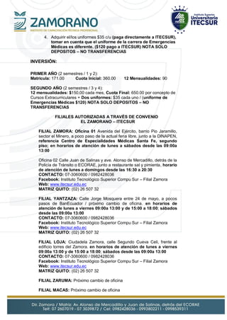 4. Adquirir el/los uniformes $35 c/u (paga directamente a ITECSUR),
tomar en cuenta que el uniforme de la carrera de Emergencias
Médicas es diferente. ($120 pago a ITECSUR) NOTA SOLO
DEPOSITOS – NO TRANSFERENCIAS
INVERSIÓN:
PRIMER AÑO (2 semestres / 1 y 2):
Matricula: 171.00 Cuota Inicial: 360.00 12 Mensualidades: 90
SEGUNDO AÑO (2 semestres / 3 y 4):
12 mensualidades: $150,00 cada mes, Cuota Final: 650.00 por concepto de
Cursos Extracurriculares + Dos uniformes: $35 cada uno / (uniforme de
Emergencias Médicas $120) NOTA SOLO DEPOSITOS – NO
TRANSFERENCIAS
FILIALES AUTORIZADAS A TRAVÉS DE CONVENIO
EL ZAMORANO – ITECSUR
FILIAL ZAMORA: Oficina 01 Avenida del Ejército, barrio Pio Jaramillo,
sector el Minero, a poco paso de la actual feria libre, junto a la DINAPEN,
referencia Centro de Especialidades Médicas Santa Fe, segundo
piso; en horarios de atención de lunes a sábados desde las 09:00a
13:00
Oficina 02 Calle Juan de Salinas y ave. Alonso de Mercadillo, detrás de la
Policía de Tránsito o ECORAE, junto a restaurante sal y pimienta, horario
de atención de lunes a domingos desde las 16:30 a 20:30
CONTACTO: 07-3060600 / 0982428036
Facebook: Instituto Tecnológico Superior Compu Sur – Filial Zamora
Web: www.itecsur.edu.ec
MATRIZ QUITO: (02) 26 507 32
FILIAL YANTZAZA: Calle Jorge Mosquera entre 24 de mayo, a pocos
pasos de BanEcuador / próximo cambio de oficina. en horarios de
atención de lunes a viernes 09:00a 13:00 y de 15:00 a 18:00; sábados
desde las 09:00a 13:00
CONTACTO: 07-3060600 / 0982428036
Facebook: Instituto Tecnológico Superior Compu Sur – Filial Zamora
Web: www.itecsur.edu.ec
MATRIZ QUITO: (02) 26 507 32
FILIAL LOJA: Ciudadela Zamora, calle Segundo Cueva Celi, frente al
edificio torres del Zamora. en horarios de atención de lunes a viernes
09:00a 13:00 y de 15:00 a 18:00; sábados desde las 09:00a 13:00
CONTACTO: 07-3060600 / 0982428036
Facebook: Instituto Tecnológico Superior Compu Sur – Filial Zamora
Web: www.itecsur.edu.ec
MATRIZ QUITO: (02) 26 507 32
FILIAL ZARUMA: Próximo cambio de oficina
FILIAL MACAS: Próximo cambio de oficina
 