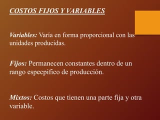 COSTOS FIJOS Y VARIABLES
Variables: Varía en forma proporcional con las
unidades producidas.
Fijos: Permanecen constantes dentro de un
rango especpifico de producción.
Mixtos: Costos que tienen una parte fija y otra
variable.
 