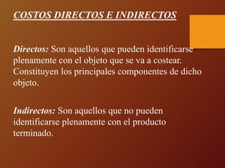 COSTOS DIRECTOS E INDIRECTOS
Directos: Son aquellos que pueden identificarse
plenamente con el objeto que se va a costear.
Constituyen los principales componentes de dicho
objeto.
Indirectos: Son aquellos que no pueden
identificarse plenamente con el producto
terminado.
 
