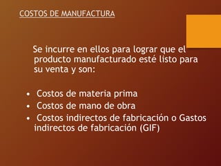COSTOS DE MANUFACTURA
Se incurre en ellos para lograr que el
producto manufacturado esté listo para
su venta y son:
• Costos de materia prima
• Costos de mano de obra
• Costos indirectos de fabricación o Gastos
indirectos de fabricación (GIF)
 