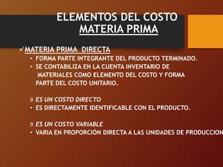 ELEMENTOS DEL COSTO
MATERIA PRIMA
MATERIA PRIMA DIRECTA
• FORMA PARTE INTEGRANTE DEL PRODUCTO TERMINADO.
• SE CONTABILIZA EN LA CUENTA INVENTARIO DE
MATERIALES COMO ELEMENTO DEL COSTO Y FORMA
PARTE DEL COSTO UNITARIO.
ð ES UN COSTO DIRECTO
• ES DIRECTAMENTE IDENTIFICABLE CON EL PRODUCTO.
ð ES UN COSTO VARIABLE
• VARIA EN PROPORCIÓN DIRECTA A LAS UNIDADES DE PRODUCCION
 