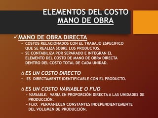 ELEMENTOS DEL COSTO
MANO DE OBRA
MANO DE OBRA DIRECTA
• COSTOS RELACIONADOS CON EL TRABAJO ESPECIFICO
QUE SE REALIZA SOBRE LOS PRODUCTOS.
• SE CONTABILIZA POR SEPARADO E INTEGRAN EL
ELEMENTO DEL COSTO DE MANO DE OBRA DIRECTA
DENTRO DEL COSTO TOTAL DE CADA UNIDAD.
ð ES UN COSTO DIRECTO
• ES DIRECTAMENTE IDENTIFICABLE CON EL PRODUCTO.
ð ES UN COSTO VARIABLE O FIJO
- VARIABLE: VARIA EN PROPORCIÓN DIRECTA A LAS UNIDADES DE
PRODUCCIÓN.
- FIJO: PERMANECEN CONSTANTES INDEPENDIENTEMENTE
DEL VOLUMEN DE PRODUCCIÓN.
 