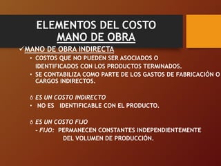 ELEMENTOS DEL COSTO
MANO DE OBRA
MANO DE OBRA INDIRECTA
• COSTOS QUE NO PUEDEN SER ASOCIADOS O
IDENTIFICADOS CON LOS PRODUCTOS TERMINADOS.
• SE CONTABILIZA COMO PARTE DE LOS GASTOS DE FABRICACIÓN O
CARGOS INDIRECTOS.
ð ES UN COSTO INDIRECTO
• NO ES IDENTIFICABLE CON EL PRODUCTO.
ð ES UN COSTO FIJO
- FIJO: PERMANECEN CONSTANTES INDEPENDIENTEMENTE
DEL VOLUMEN DE PRODUCCIÓN.
 