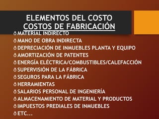 ELEMENTOS DEL COSTO
COSTOS DE FABRICACIÓN
ð MATERIAL INDIRECTO
ð MANO DE OBRA INDIRECTA
ð DEPRECIACIÓN DE INMUEBLES PLANTA Y EQUIPO
ð AMORTIZACIÓN DE PATENTES
ð ENERGÍA ELÉCTRICA/COMBUSTIBLES/CALEFACCIÓN
ð SUPERVISIÓN DE LA FÁBRICA
ð SEGUROS PARA LA FÁBRICA
ð HERRAMIENTAS
ð SALARIOS PERSONAL DE INGENIERÍA
ð ALMACENAMIENTO DE MATERIAL Y PRODUCTOS
ð IMPUESTOS PREDIALES DE INMUEBLES
ð ETC...
 