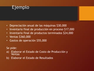 • Depreciación anual de las máquinas $30,000
• Inventario final de producción en proceso $17,000
• Inventario final de productos terminados $24,000
• Ventas $360,000
• Gastos de operación $55,000
Se pide:
a) Elaborar el Estado de Costo de Producción y
Ventas
b) Elaborar el Estado de Resultados
Ejemplo
 